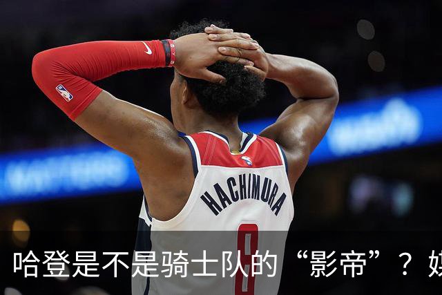 哈登是不是骑士队的“影帝”？媒体小剧场大揭秘！