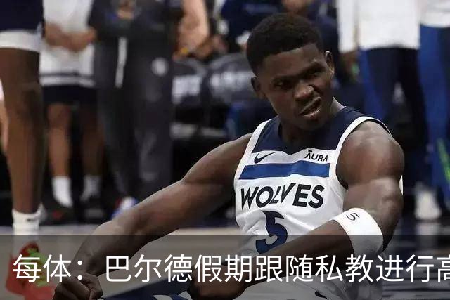 每体：巴尔德假期跟随私教进行高强度训练，决心在新赛季赢回首发